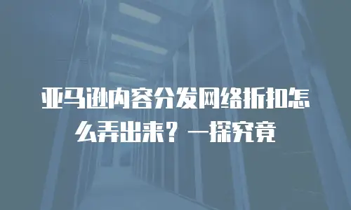 亚马逊内容分发网络折扣怎么弄出来？一探究竟