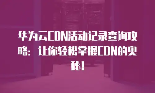 华为云CDN活动记录查询攻略：让你轻松掌握CDN的奥秘！