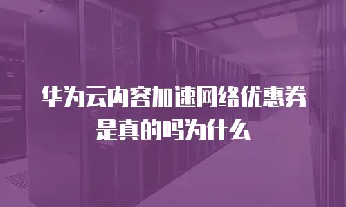华为云内容加速网络优惠券是真的吗为什么