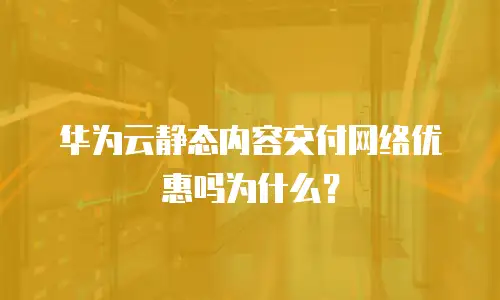 华为云静态内容交付网络优惠吗为什么？
