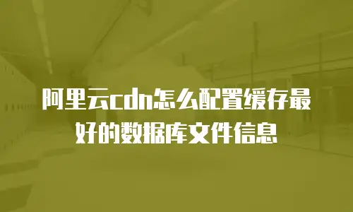阿里云cdn怎么配置缓存最好的数据库文件信息
