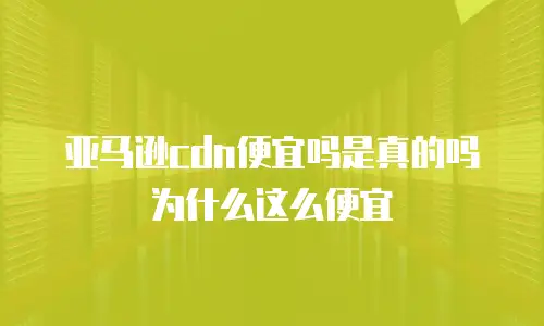 亚马逊cdn便宜吗是真的吗为什么这么便宜