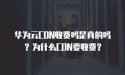 华为云CDN收费吗是真的吗？为什么CDN要收费？