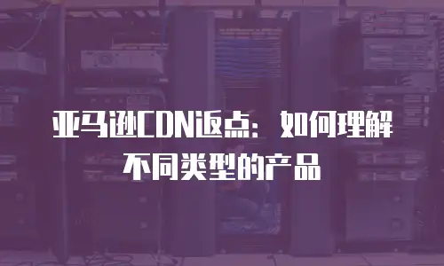 亚马逊CDN返点：如何理解不同类型的产品