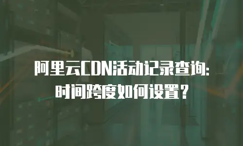 阿里云CDN活动记录查询：时间跨度如何设置？