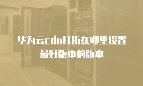 华为云cdn打折在哪里设置最好版本的版本
