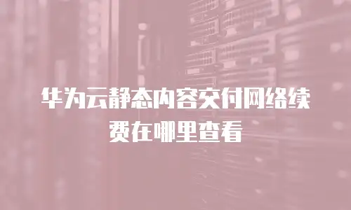 华为云静态内容交付网络续费在哪里查看