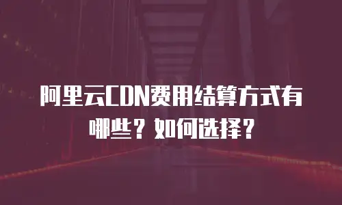 阿里云CDN费用结算方式有哪些？如何选择？