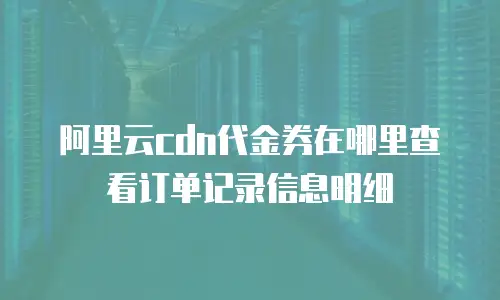 阿里云cdn代金券在哪里查看订单记录信息明细