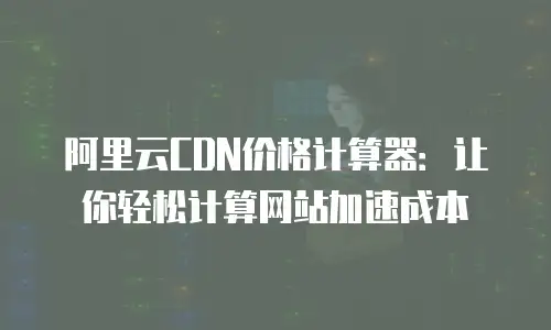 阿里云CDN价格计算器：让你轻松计算网站加速成本