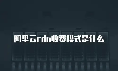 阿里云cdn收费模式是什么