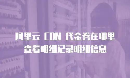 阿里云 CDN 代金券在哪里查看明细记录明细信息