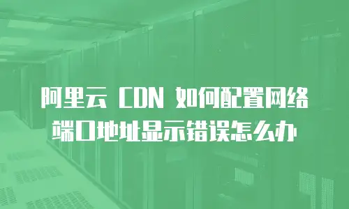 阿里云 CDN 如何配置网络端口地址显示错误怎么办