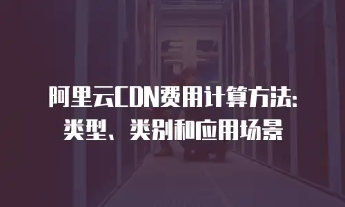 阿里云CDN费用计算方法：类型、类别和应用场景