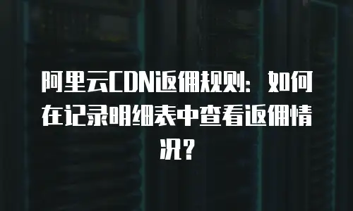 阿里云CDN返佣规则：如何在记录明细表中查看返佣情况？
