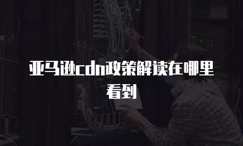 亚马逊cdn政策解读在哪里看到