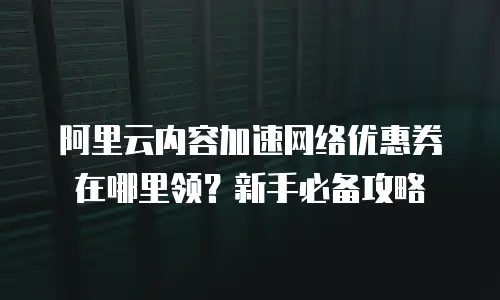 阿里云内容加速网络优惠券在哪里领？新手必备攻略