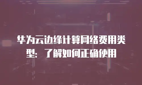 华为云边缘计算网络费用类型：了解如何正确使用