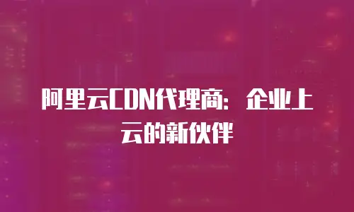 阿里云CDN代理商：企业上云的新伙伴
