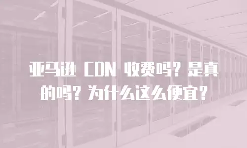 亚马逊 CDN 收费吗？是真的吗？为什么这么便宜？