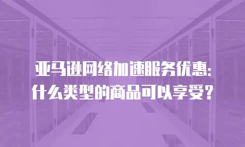 亚马逊网络加速服务优惠：什么类型的商品可以享受？