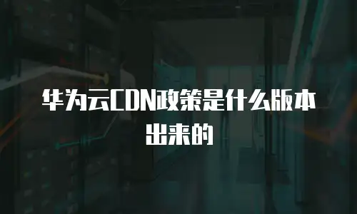 华为云CDN政策是什么版本出来的