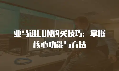 亚马逊CDN购买技巧：掌握核心功能与方法
