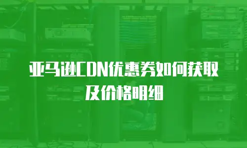 亚马逊CDN优惠券如何获取及价格明细