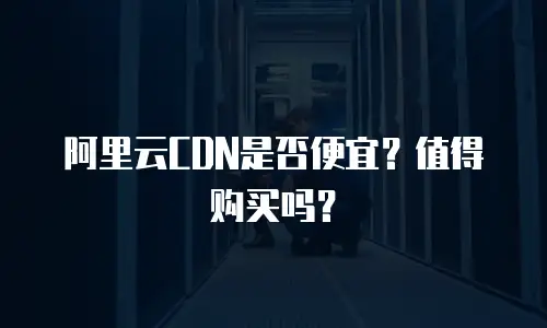 阿里云CDN是否便宜？值得购买吗？