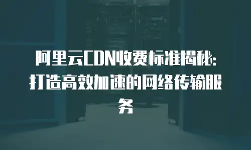 阿里云CDN收费标准揭秘：打造高效加速的网络传输服务