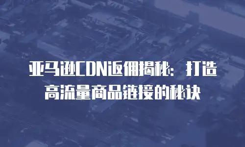 亚马逊CDN返佣揭秘：打造高流量商品链接的秘诀