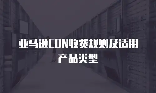 亚马逊CDN收费规则及适用产品类型