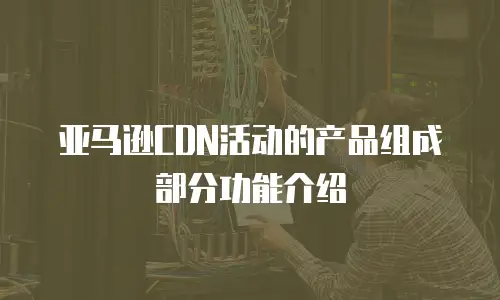 亚马逊CDN活动的产品组成部分功能介绍