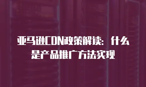 亚马逊CDN政策解读：什么是产品推广方法实现