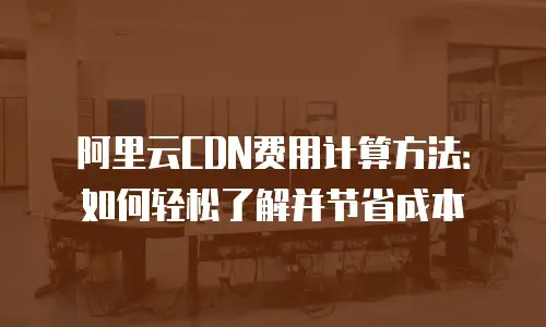 阿里云CDN费用计算方法：如何轻松了解并节省成本