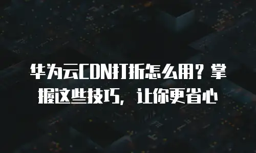华为云CDN打折怎么用？掌握这些技巧，让你更省心