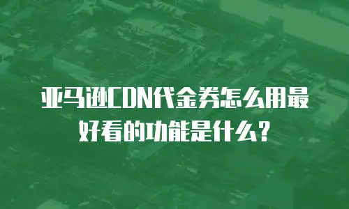 亚马逊CDN代金券怎么用最好看的功能是什么？