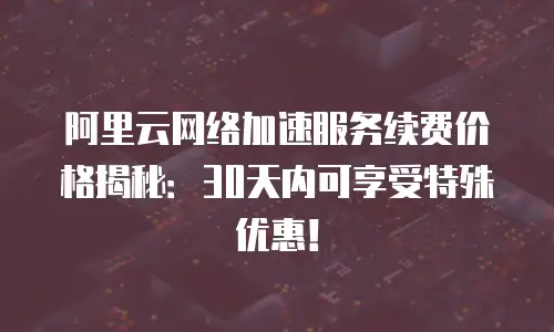 阿里云网络加速服务续费价格揭秘：30天内可享受特殊优惠！