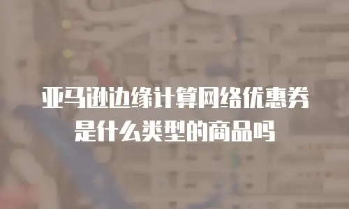 亚马逊边缘计算网络优惠券是什么类型的商品吗