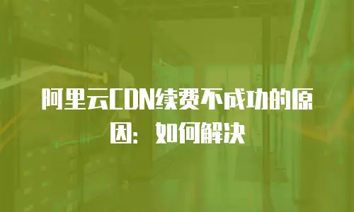 阿里云CDN续费不成功的原因：如何解决