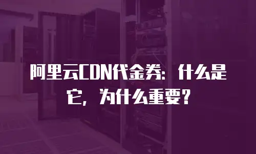 阿里云CDN代金券：什么是它，为什么重要？