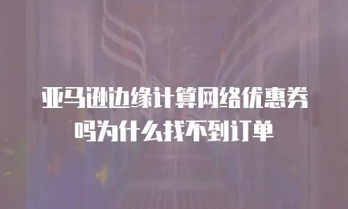 亚马逊边缘计算网络优惠券吗为什么找不到订单
