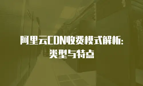 阿里云CDN收费模式解析：类型与特点