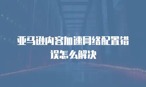 亚马逊内容加速网络配置错误怎么解决