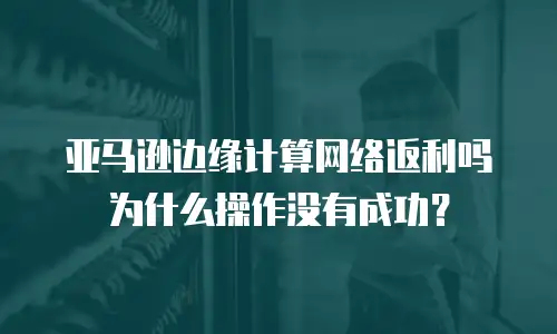 亚马逊边缘计算网络返利吗为什么操作没有成功？