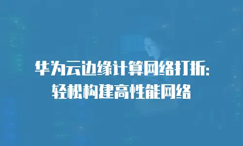 华为云边缘计算网络打折：轻松构建高性能网络