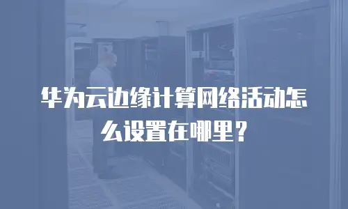华为云边缘计算网络活动怎么设置在哪里？