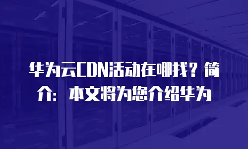 华为云CDN活动在哪找？简介：本文将为您介绍华为