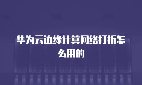 华为云边缘计算网络打折怎么用的