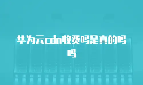 华为云cdn收费吗是真的吗吗